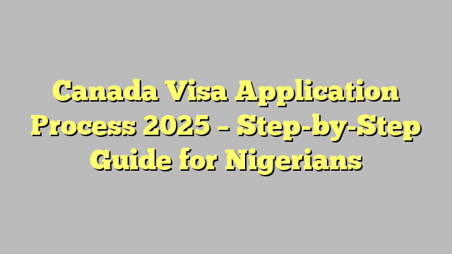 Canada Visa Application Process 2025 – Step-by-Step Guide for Nigerians